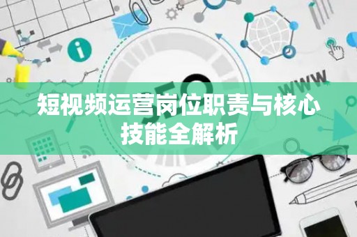 短视频运营岗位职责与核心技能全解析