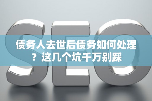 债务人去世后债务如何处理？这几个坑千万别踩